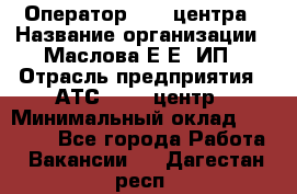 Оператор Call-центра › Название организации ­ Маслова Е Е, ИП › Отрасль предприятия ­ АТС, call-центр › Минимальный оклад ­ 20 000 - Все города Работа » Вакансии   . Дагестан респ.